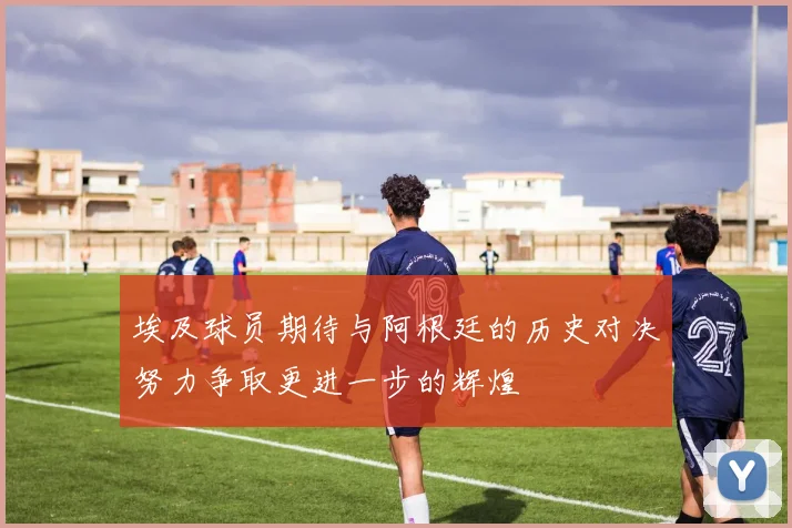 埃及球员期待与阿根廷的历史对决努力争取更进一步的辉煌
