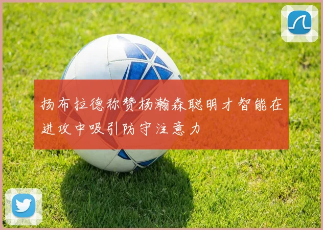 扬布拉德称赞杨瀚森聪明才智能在进攻中吸引防守注意力