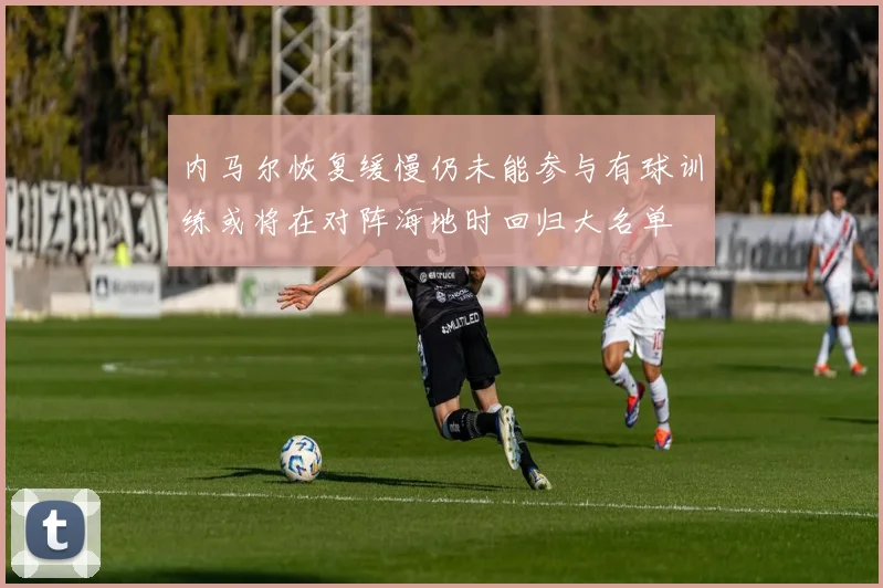 内马尔恢复缓慢仍未能参与有球训练或将在对阵海地时回归大名单