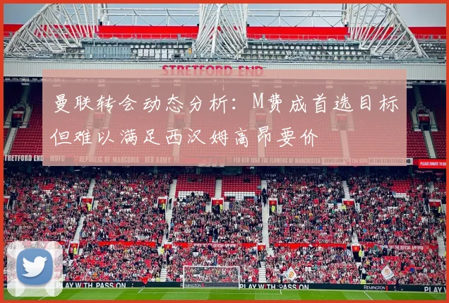 曼联转会动态分析：M费成首选目标但难以满足西汉姆高昂要价