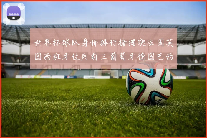 世界杯球队身价排行榜揭晓法国英国西班牙位列前三葡萄牙德国巴西身价均超九亿欧元