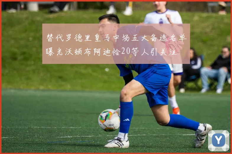 替代罗德里皇马中场五大备选名单曝光沃顿布阿迪恰20等人引关注