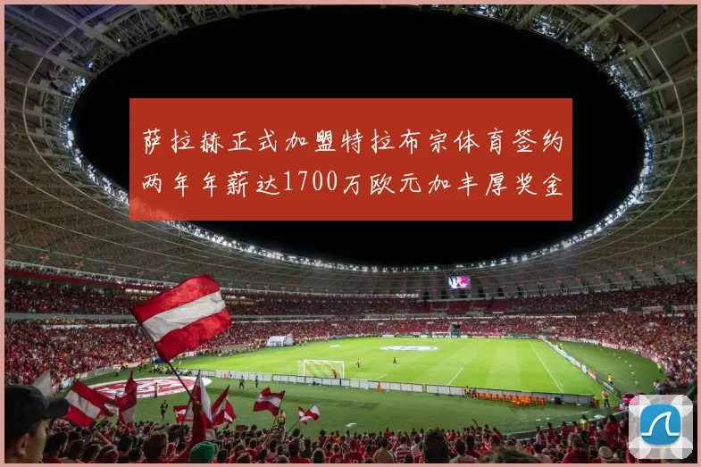 萨拉赫正式加盟特拉布宗体育签约两年年薪达1700万欧元加丰厚奖金