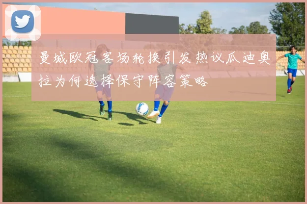 曼城欧冠客场轮换引发热议瓜迪奥拉为何选择保守阵容策略